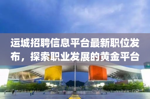 運城招聘信息平臺最新職位發(fā)布，探索職業(yè)發(fā)展的黃金平臺