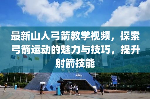 最新山人弓箭教學(xué)視頻，探索弓箭運(yùn)動(dòng)的魅力與技巧，提升射箭技能