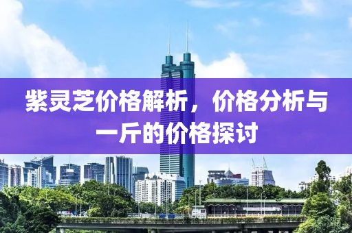 紫靈芝價(jià)格解析，價(jià)格分析與一斤的價(jià)格探討