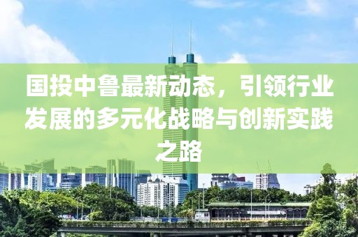 國投中魯最新動(dòng)態(tài)，引領(lǐng)行業(yè)發(fā)展的多元化戰(zhàn)略與創(chuàng)新實(shí)踐之路