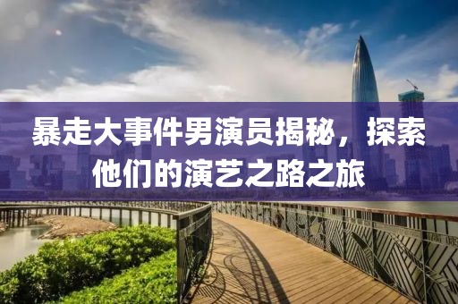 暴走大事件男演員揭秘，探索他們的演藝之路之旅