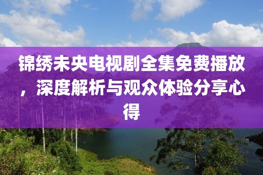 錦繡未央電視劇全集免費播放，深度解析與觀眾體驗分享心得