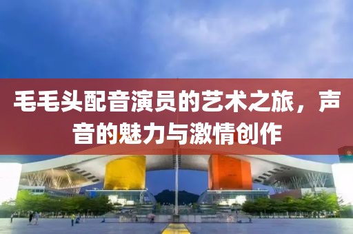 毛毛頭配音演員的藝術(shù)之旅，聲音的魅力與激情創(chuàng)作