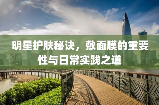 明星護(hù)膚秘訣，敷面膜的重要性與日常實(shí)踐之道