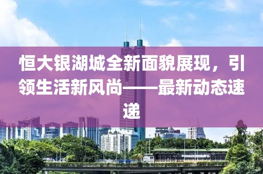 恒大銀湖城全新面貌展現(xiàn)，引領(lǐng)生活新風(fēng)尚——最新動(dòng)態(tài)速遞