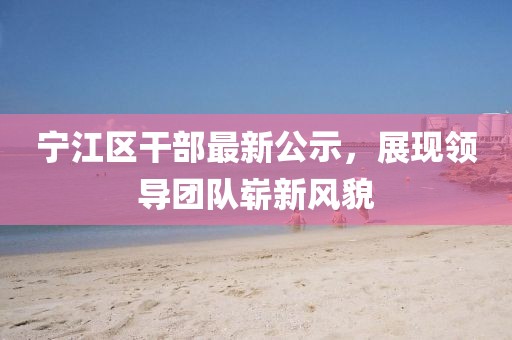 寧江區(qū)干部最新公示，展現(xiàn)領(lǐng)導(dǎo)團隊嶄新風貌