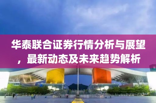 華泰聯(lián)合證券行情分析與展望，最新動(dòng)態(tài)及未來趨勢(shì)解析
