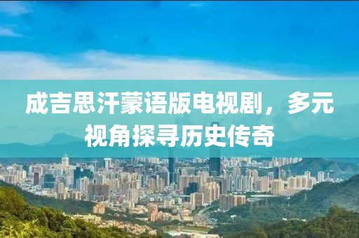 成吉思汗蒙語版電視劇，多元視角探尋歷史傳奇