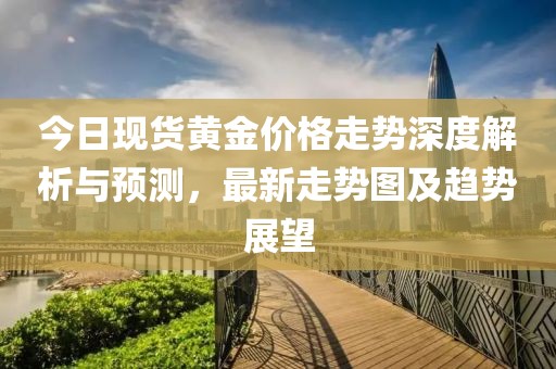 今日現(xiàn)貨黃金價格走勢深度解析與預(yù)測，最新走勢圖及趨勢展望