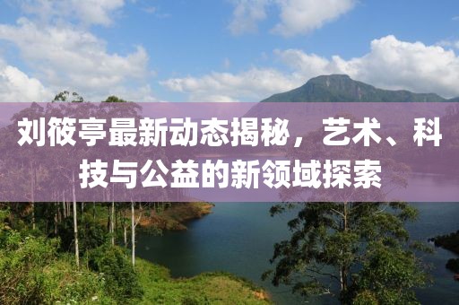 劉筱亭最新動態(tài)揭秘，藝術、科技與公益的新領域探索