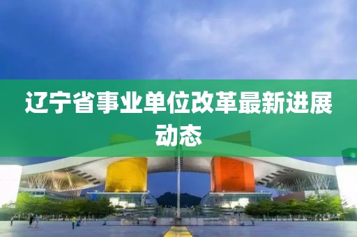 遼寧省事業(yè)單位改革最新進展動態(tài)
