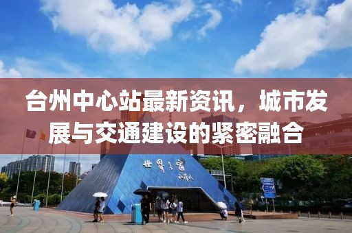 臺(tái)州中心站最新資訊，城市發(fā)展與交通建設(shè)的緊密融合