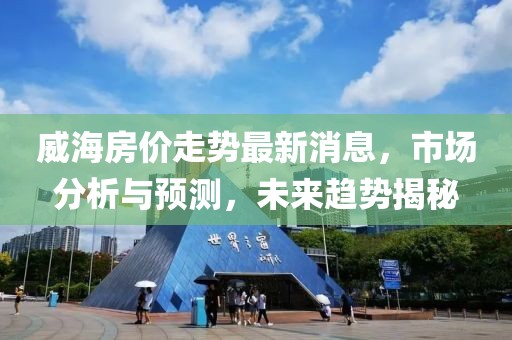 威海房價走勢最新消息，市場分析與預(yù)測，未來趨勢揭秘