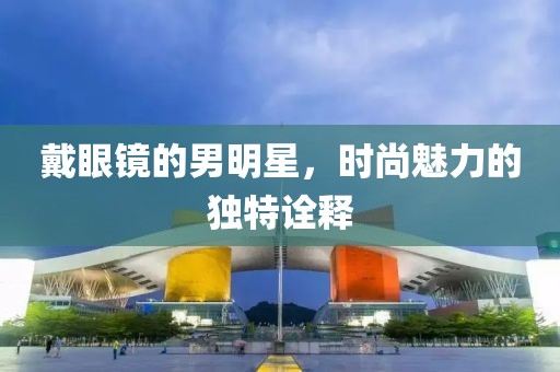 戴眼鏡的男明星，時尚魅力的獨特詮釋