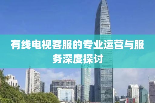 有線電視客服的專(zhuān)業(yè)運(yùn)營(yíng)與服務(wù)深度探討