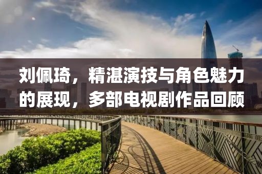 劉佩琦，精湛演技與角色魅力的展現(xiàn)，多部電視劇作品回顧