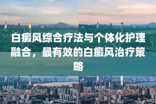 白癜風綜合療法與個體化護理融合，最有效的白癜風治療策略