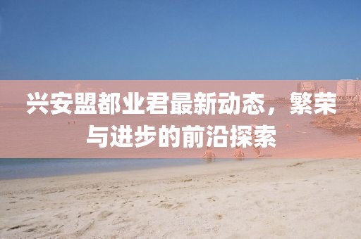 興安盟都業(yè)君最新動(dòng)態(tài)，繁榮與進(jìn)步的前沿探索