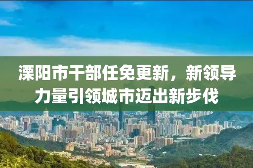溧陽市干部任免更新，新領(lǐng)導(dǎo)力量引領(lǐng)城市邁出新步伐