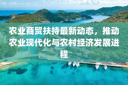 農(nóng)業(yè)商貿(mào)扶持最新動(dòng)態(tài)，推動(dòng)農(nóng)業(yè)現(xiàn)代化與農(nóng)村經(jīng)濟(jì)發(fā)展進(jìn)程