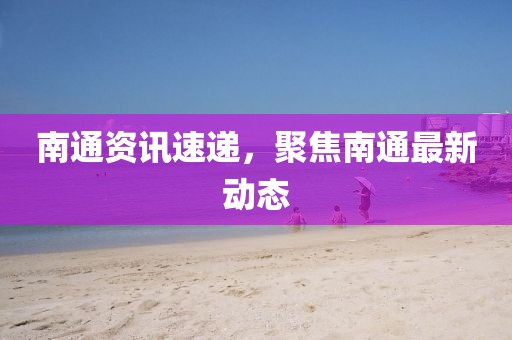 南通資訊速遞，聚焦南通最新動態(tài)
