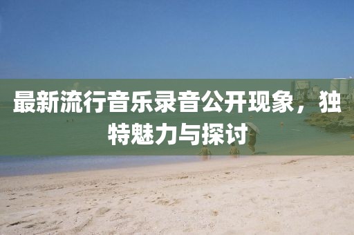 最新流行音樂錄音公開現(xiàn)象，獨特魅力與探討