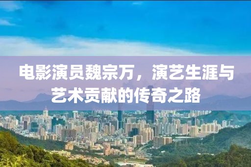 電影演員魏宗萬(wàn)，演藝生涯與藝術(shù)貢獻(xiàn)的傳奇之路