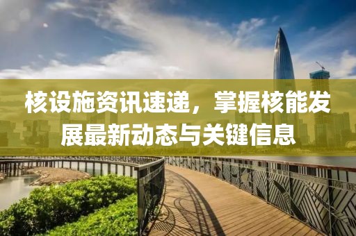 核設(shè)施資訊速遞，掌握核能發(fā)展最新動(dòng)態(tài)與關(guān)鍵信息