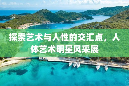 探索藝術(shù)與人性的交匯點(diǎn)，人體藝術(shù)明星風(fēng)采展