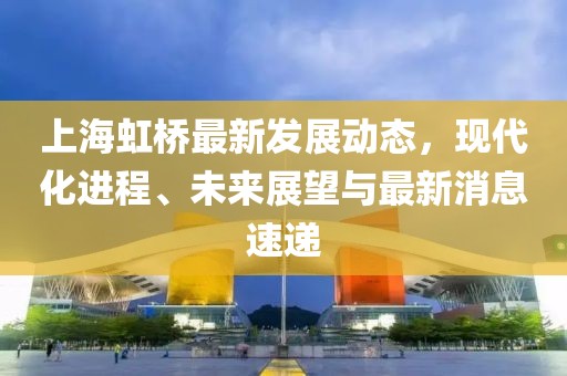 上海虹橋最新發(fā)展動態(tài)，現(xiàn)代化進程、未來展望與最新消息速遞