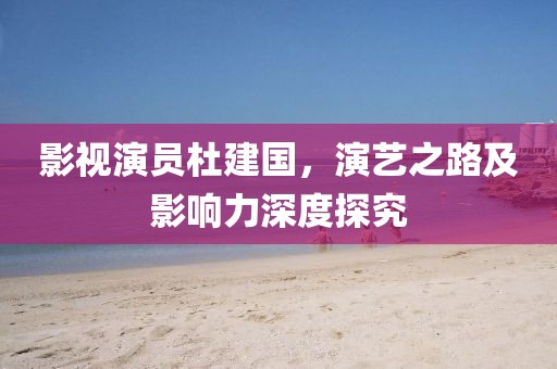 影視演員杜建國，演藝之路及影響力深度探究