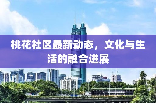 桃花社區(qū)最新動(dòng)態(tài)，文化與生活的融合進(jìn)展