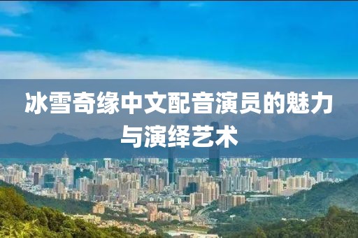 冰雪奇緣中文配音演員的魅力與演繹藝術(shù)