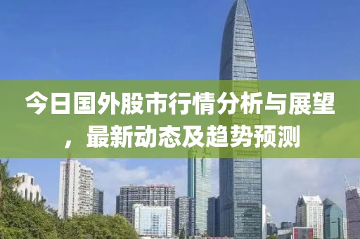 今日國外股市行情分析與展望，最新動態(tài)及趨勢預(yù)測