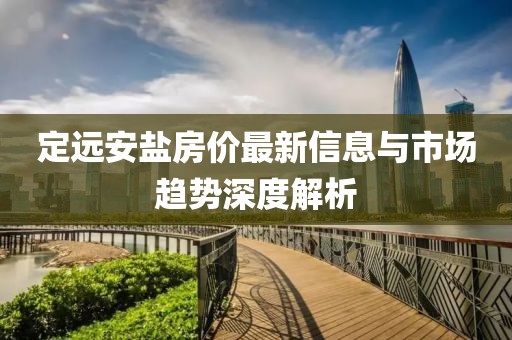 定遠(yuǎn)安鹽房價(jià)最新信息與市場趨勢深度解析