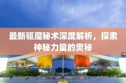 最新驅(qū)魔秘術(shù)深度解析，探索神秘力量的奧秘
