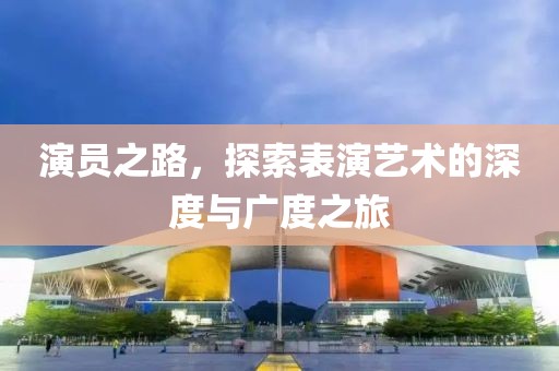 演員之路，探索表演藝術(shù)的深度與廣度之旅