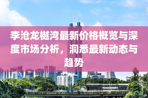 李滄龍樾灣最新價格概覽與深度市場分析，洞悉最新動態(tài)與趨勢