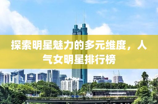 探索明星魅力的多元維度，人氣女明星排行榜