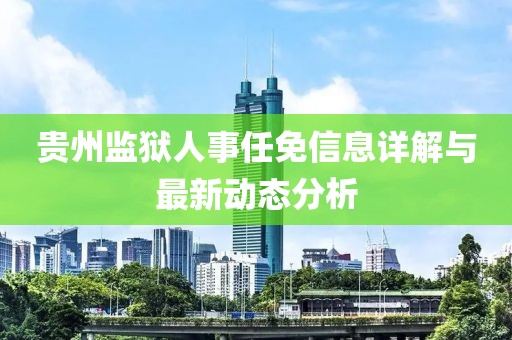 貴州監(jiān)獄人事任免信息詳解與最新動態(tài)分析