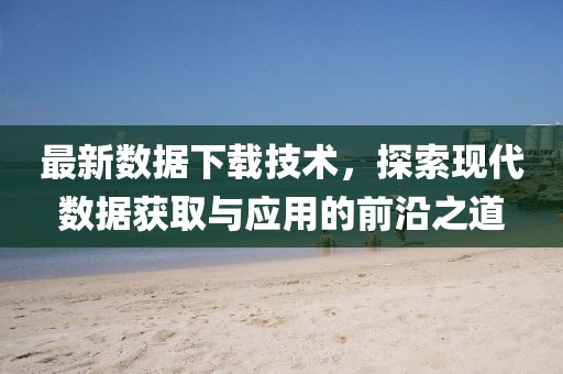 最新數(shù)據(jù)下載技術(shù)，探索現(xiàn)代數(shù)據(jù)獲取與應(yīng)用的前沿之道