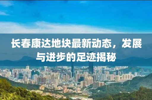 長春康達(dá)地塊最新動(dòng)態(tài)，發(fā)展與進(jìn)步的足跡揭秘