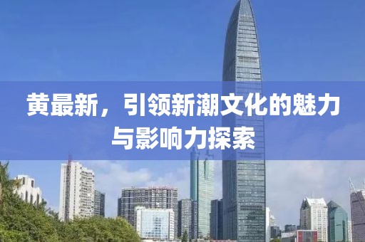 黃最新，引領(lǐng)新潮文化的魅力與影響力探索