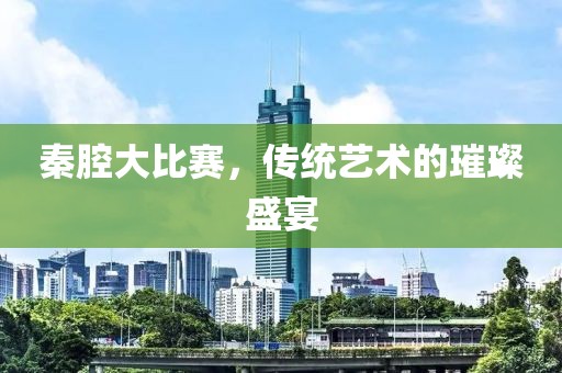 秦腔大比賽，傳統(tǒng)藝術(shù)的璀璨盛宴