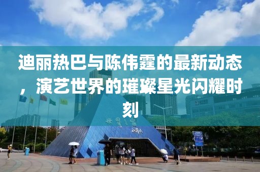 迪麗熱巴與陳偉霆的最新動(dòng)態(tài)，演藝世界的璀璨星光閃耀時(shí)刻