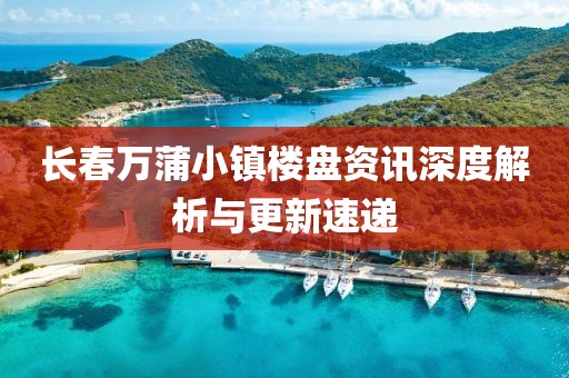 長春萬蒲小鎮(zhèn)樓盤資訊深度解析與更新速遞