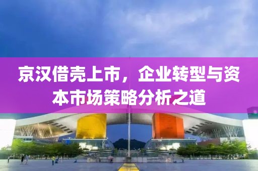 京漢借殼上市，企業(yè)轉(zhuǎn)型與資本市場策略分析之道