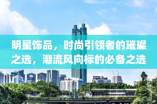 明星飾品，時(shí)尚引領(lǐng)者的璀璨之選，潮流風(fēng)向標(biāo)的必備之選