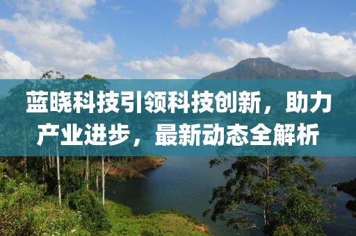 藍曉科技引領(lǐng)科技創(chuàng)新，助力產(chǎn)業(yè)進步，最新動態(tài)全解析