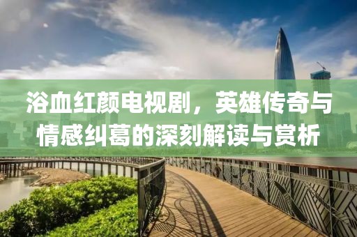 浴血紅顏電視劇，英雄傳奇與情感糾葛的深刻解讀與賞析